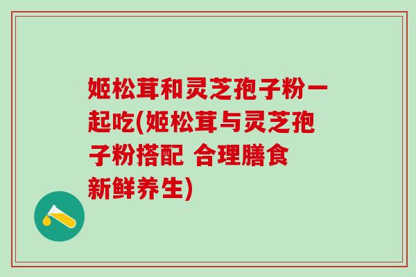姬松茸和灵芝孢子粉一起吃(姬松茸与灵芝孢子粉搭配 合理膳食 新鲜养生)