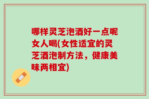 哪样灵芝泡酒好一点呢女人喝(女性适宜的灵芝酒泡制方法，健康美味两相宜)