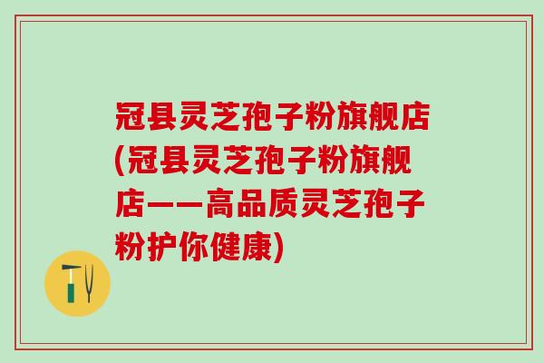 冠县灵芝孢子粉旗舰店(冠县灵芝孢子粉旗舰店——高品质灵芝孢子粉护你健康)