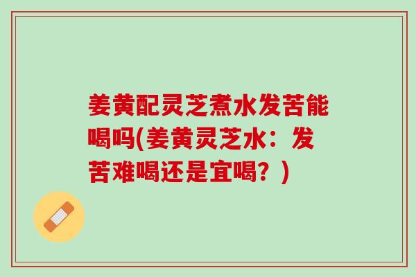姜黄配灵芝煮水发苦能喝吗(姜黄灵芝水：发苦难喝还是宜喝？)