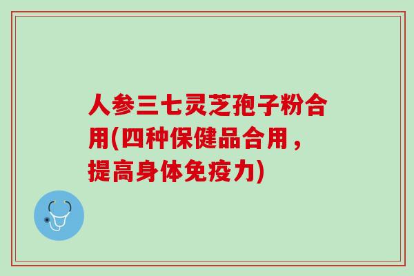 人参三七灵芝孢子粉合用(四种保健品合用，提高身体免疫力)