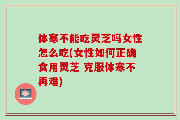 体寒不能吃灵芝吗女性怎么吃(女性如何正确食用灵芝 克服体寒不再难)