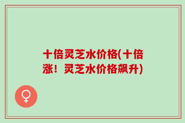 十倍灵芝水价格(十倍涨！灵芝水价格飙升)