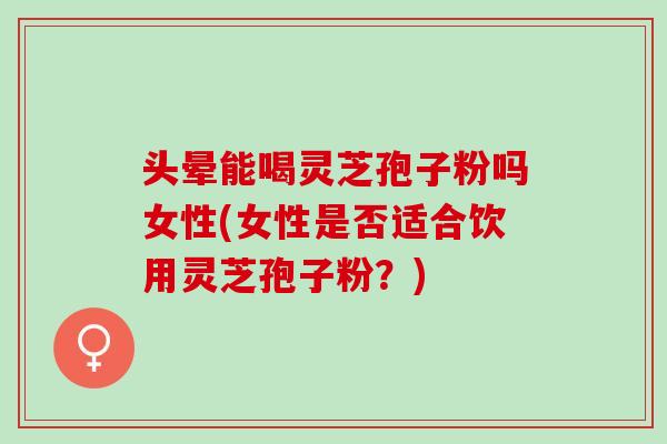 头晕能喝灵芝孢子粉吗女性(女性是否适合饮用灵芝孢子粉？)