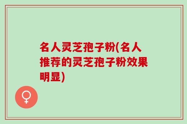 名人灵芝孢子粉(名人推荐的灵芝孢子粉效果明显)