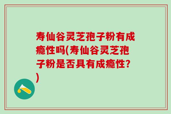寿仙谷灵芝孢子粉有成瘾性吗(寿仙谷灵芝孢子粉是否具有成瘾性？)