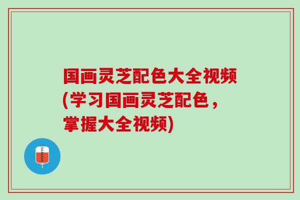 国画灵芝配色大全视频(学习国画灵芝配色，掌握大全视频)