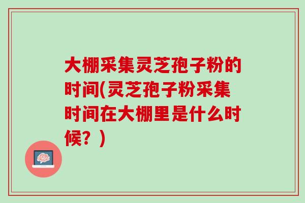 大棚采集灵芝孢子粉的时间(灵芝孢子粉采集时间在大棚里是什么时候？)