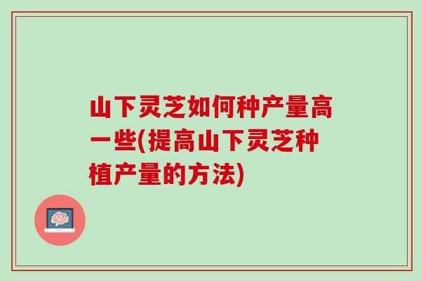 山下灵芝如何种产量高一些(提高山下灵芝种植产量的方法)