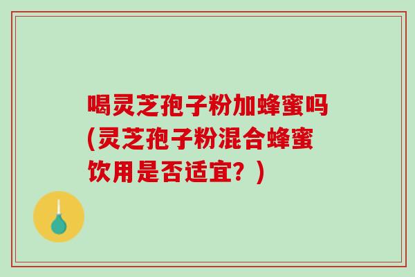 喝灵芝孢子粉加蜂蜜吗(灵芝孢子粉混合蜂蜜饮用是否适宜？)