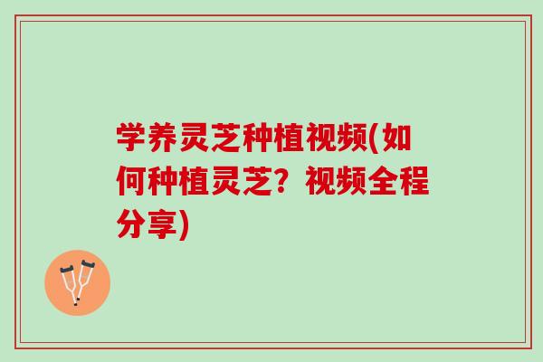 学养灵芝种植视频(如何种植灵芝?视频全程分享) 学养灵芝种植视频(如何种植灵芝?视频全程分享)