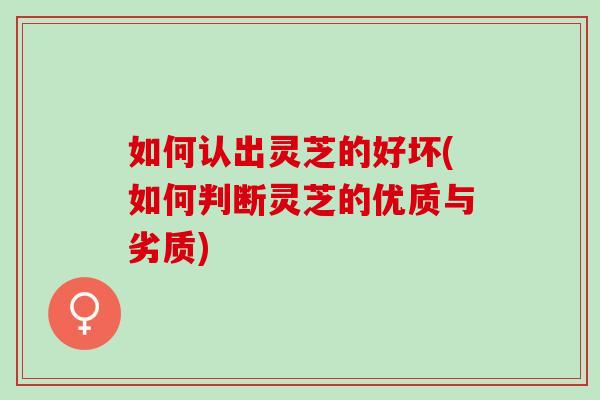 如何认出灵芝的好坏(如何判断灵芝的优质与劣质)