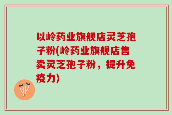 以岭药业旗舰店灵芝孢子粉(岭药业旗舰店售卖灵芝孢子粉,提升免疫力) 以岭药业旗舰店灵芝孢子粉(岭药业旗舰店售卖灵芝孢子粉,提升免疫力)