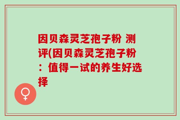 因贝森灵芝孢子粉 测评(因贝森灵芝孢子粉:值得一试的养生好选择 因贝森灵芝孢子粉 测评(因贝森灵芝孢子粉:值得一试的养生好选择