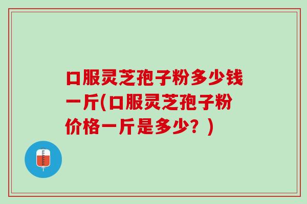 口服灵芝孢子粉多少钱一斤(口服灵芝孢子粉价格一斤是多少？)