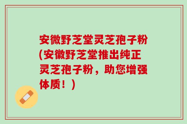 安微野芝堂灵芝孢子粉(安徽野芝堂推出纯正灵芝孢子粉，助您增强体质！)