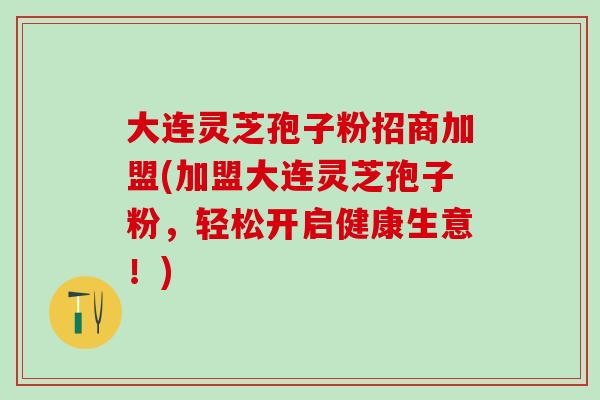 大连灵芝孢子粉招商加盟(加盟大连灵芝孢子粉，轻松开启健康生意！)