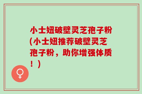 小士妞破壁灵芝孢子粉(小士妞推荐破壁灵芝孢子粉，助你增强体质！)