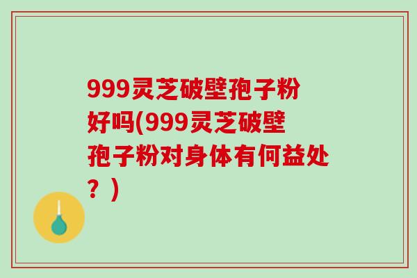 999灵芝破壁孢子粉好吗(999灵芝破壁孢子粉对身体有何益处？)