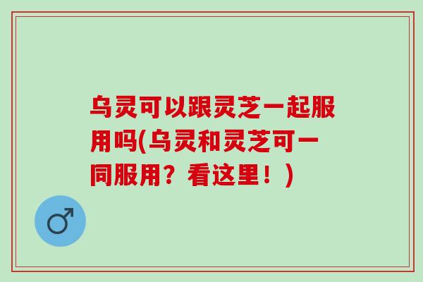 乌灵可以跟灵芝一起服用吗(乌灵和灵芝可一同服用？看这里！)