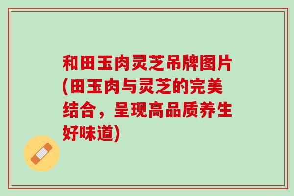和田玉肉灵芝吊牌图片(田玉肉与灵芝的完美结合,呈现高品质养生好味道) 和田玉肉灵芝吊牌图片(田玉肉与灵芝的完美结合,呈现高品质养生好味道)