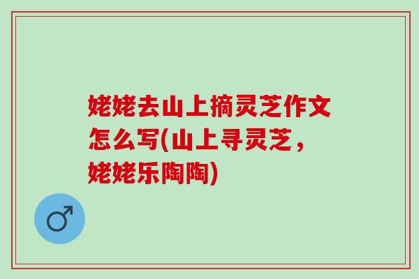 姥姥去山上摘灵芝作文怎么写(山上寻灵芝,姥姥乐陶陶) 姥姥去山上摘灵芝作文怎么写(山上寻灵芝,姥姥乐陶陶)
