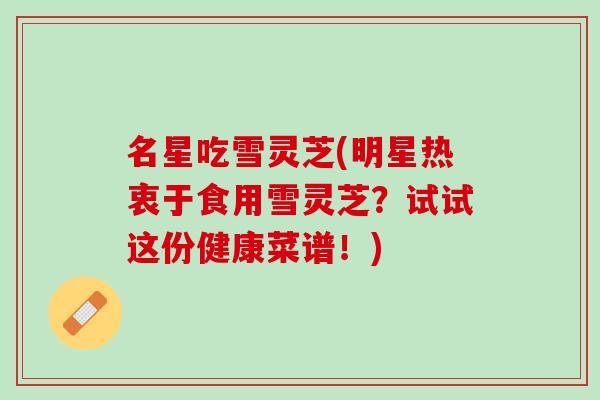名星吃雪灵芝(明星热衷于食用雪灵芝?试试这份健康菜谱!) 名星吃雪灵芝(明星热衷于食用雪灵芝?试试这份健康菜谱!)
