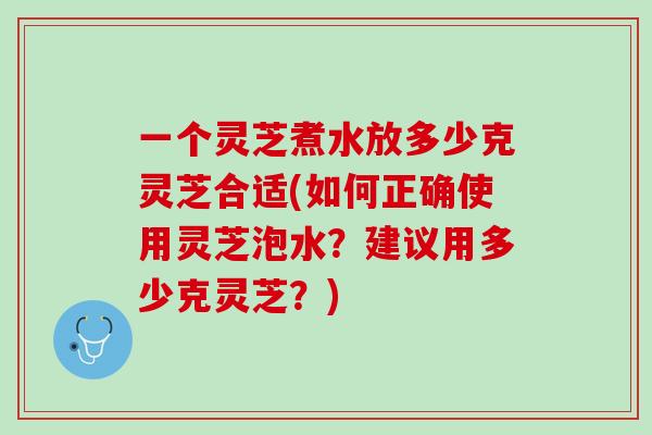 一个灵芝煮水放多少克灵芝合适(如何正确使用灵芝泡水？建议用多少克灵芝？)