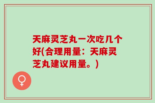 天麻灵芝丸一次吃几个好(合理用量：天麻灵芝丸建议用量。)
