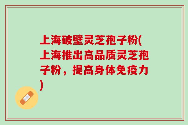 上海破壁灵芝孢子粉(上海推出高品质灵芝孢子粉，提高身体免疫力)