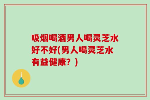 吸烟喝酒男人喝灵芝水好不好(男人喝灵芝水有益健康？)