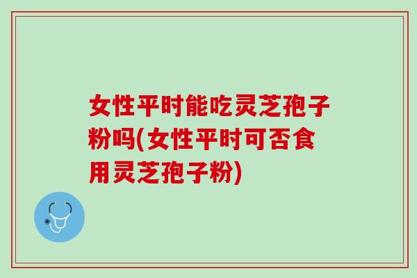 女性平时能吃灵芝孢子粉吗(女性平时可否食用灵芝孢子粉)