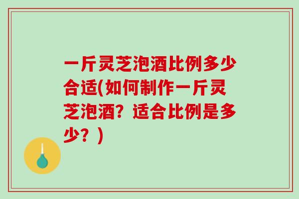 一斤灵芝泡酒比例多少合适(如何制作一斤灵芝泡酒？适合比例是多少？)