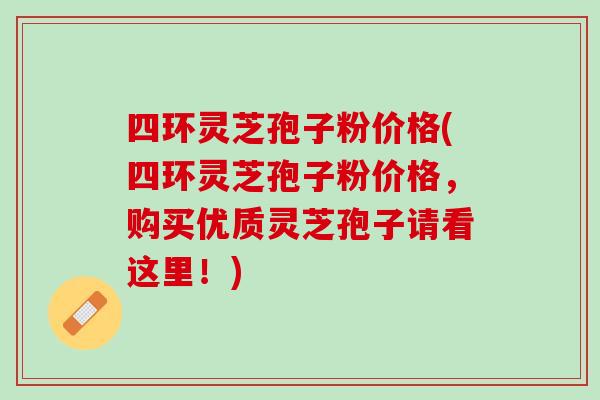 四环灵芝孢子粉价格(四环灵芝孢子粉价格，购买优质灵芝孢子请看这里！)