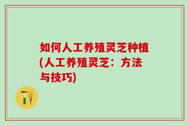 如何人工养殖灵芝种植(人工养殖灵芝：方法与技巧)