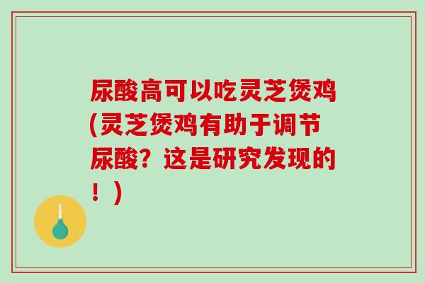 尿酸高可以吃灵芝煲鸡(灵芝煲鸡有助于调节尿酸?这是研究发现的!) 尿酸高可以吃灵芝煲鸡(灵芝煲鸡有助于调节尿酸?这是研究发现的!)