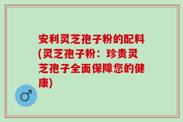 安利灵芝孢子粉的配料(灵芝孢子粉：珍贵灵芝孢子全面保障您的健康)
