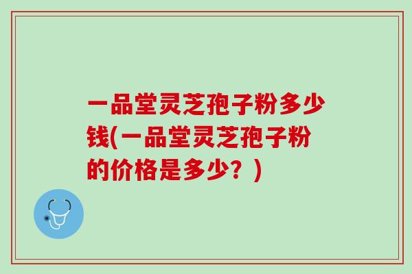 一品堂灵芝孢子粉多少钱(一品堂灵芝孢子粉的价格是多少？)