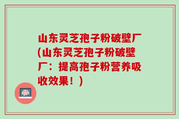 山东灵芝孢子粉破壁厂(山东灵芝孢子粉破壁厂：提高孢子粉营养吸收效果！)
