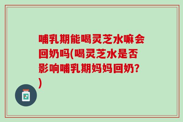 哺乳期能喝灵芝水嘛会回奶吗(喝灵芝水是否影响哺乳期妈妈回奶？)