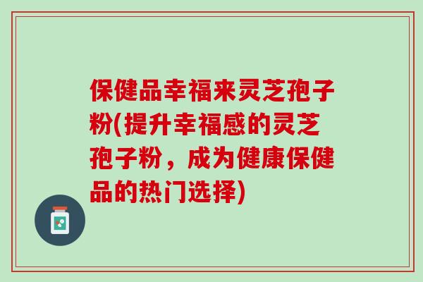 保健品幸福来灵芝孢子粉(提升幸福感的灵芝孢子粉，成为健康保健品的热门选择)