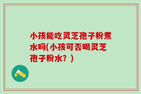 小孩能吃灵芝孢子粉煮水吗(小孩可否喝灵芝孢子粉水？)