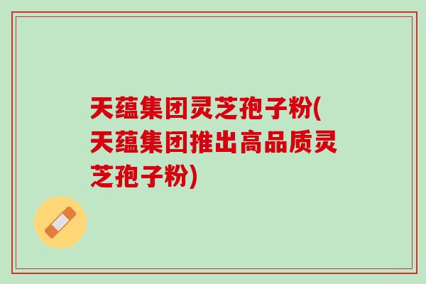 天蕴集团灵芝孢子粉(天蕴集团推出高品质灵芝孢子粉)