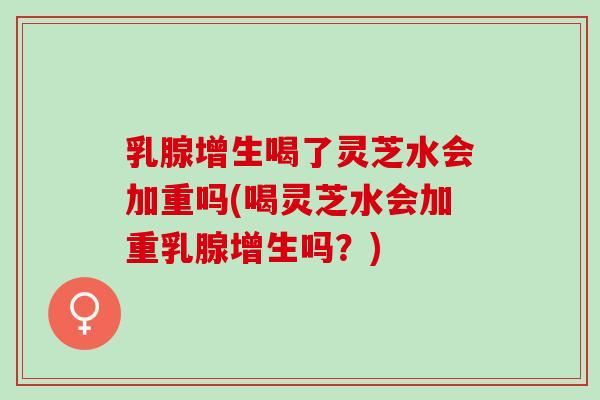 乳腺增生喝了灵芝水会加重吗(喝灵芝水会加重乳腺增生吗？)