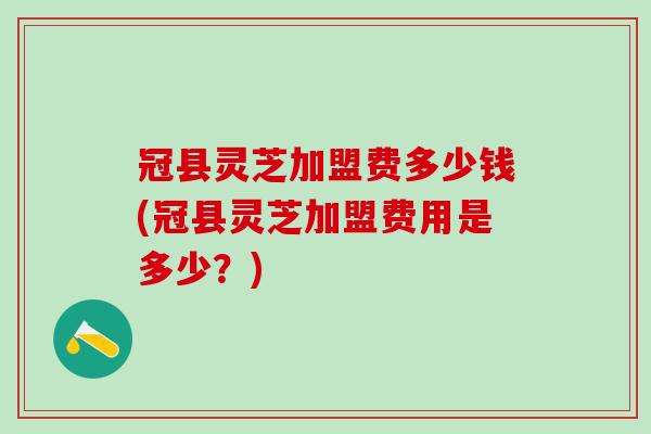 冠县灵芝加盟费多少钱(冠县灵芝加盟费用是多少？)