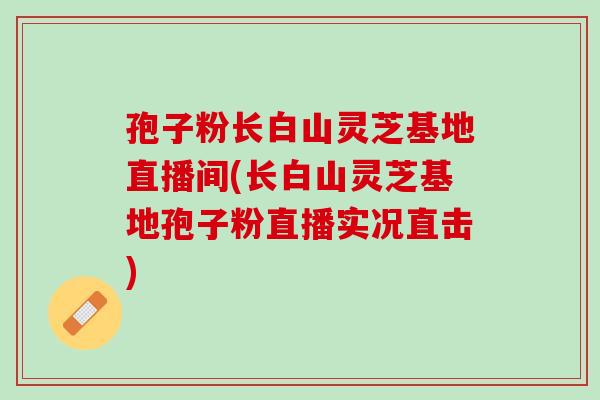 孢子粉长白山灵芝基地直播间(长白山灵芝基地孢子粉直播实况直击)