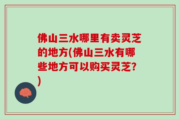 佛山三水哪里有卖灵芝的地方(佛山三水有哪些地方可以购买灵芝？)