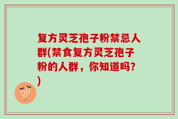 复方灵芝孢子粉禁忌人群(禁食复方灵芝孢子粉的人群，你知道吗？)