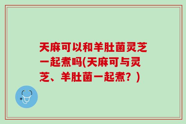 天麻可以和羊肚菌灵芝一起煮吗(天麻可与灵芝、羊肚菌一起煮?) 天麻可以和羊肚菌灵芝一起煮吗(天麻可与灵芝、羊肚菌一起煮?)
