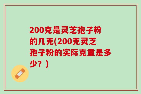 200克是灵芝孢子粉的几克(200克灵芝孢子粉的实际克重是多少？)